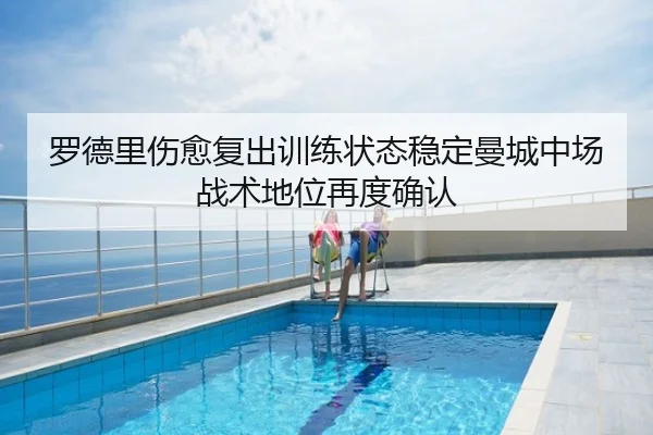 罗德里伤愈复出训练状态稳定曼城中场战术地位再度确认